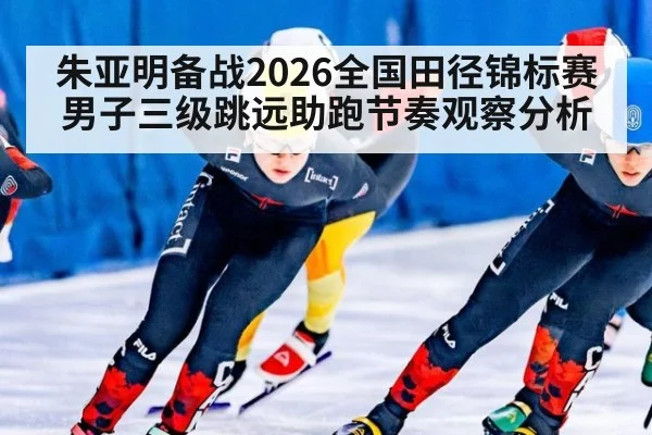 朱亚明备战2026全国田径锦标赛男子三级跳远助跑节奏观察分析